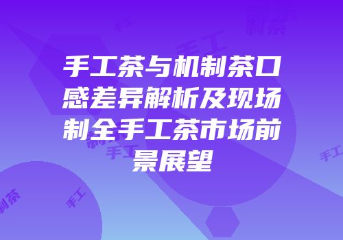 手工茶与机制茶口感差异解析及现场制全手工茶市场前景展望