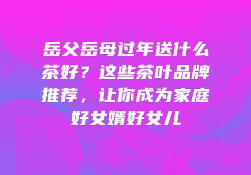 岳父岳母过年送什么茶好？这些茶叶品牌推荐，让你成为家庭好女婿好女儿