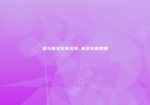 茶与茶文化的关系_茶文化的发展