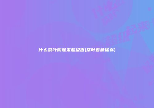 什么茶叶喝起来超级香(茶叶香味保存)