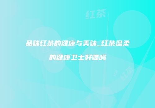 品味红茶的健康与美味_红茶温柔的健康卫士好喝吗