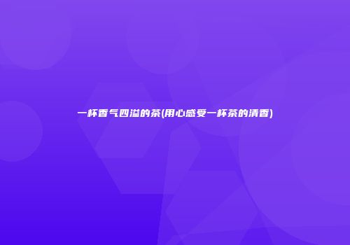 一杯香气四溢的茶(用心感受一杯茶的清香)