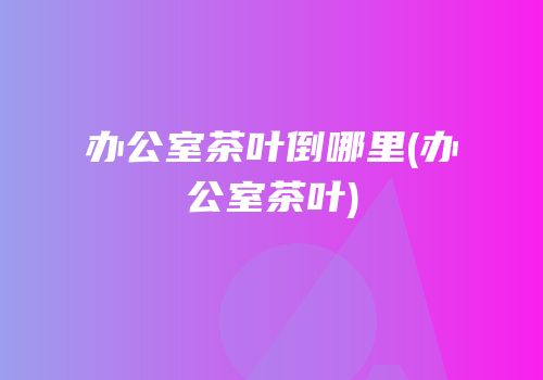 办公室茶叶倒哪里(办公室茶叶)