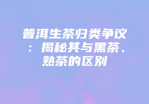 普洱生茶归类争议：揭秘其与黑茶、熟茶的区别