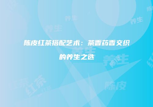 陈皮红茶搭配艺术：茶香药香交织的养生之选