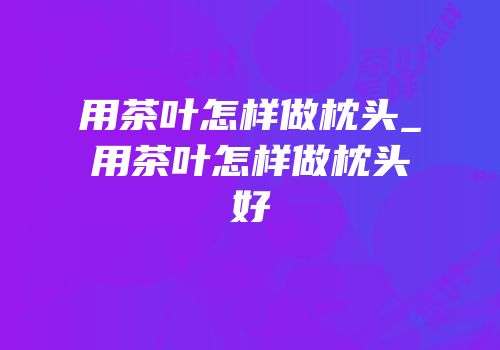 用茶叶怎样做枕头_用茶叶怎样做枕头好