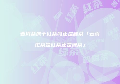 普洱茶属于红茶吗还是绿茶「云南沱茶是红茶还是绿茶」
