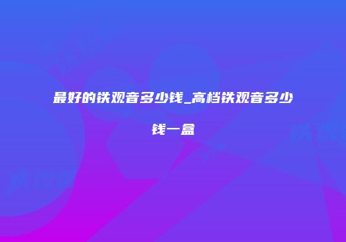 最好的铁观音多少钱_高档铁观音多少钱一盒