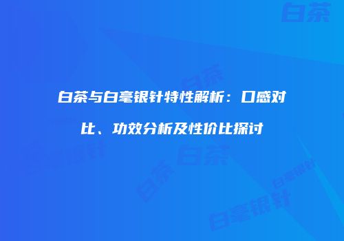 白茶与白毫银针特性解析：口感对比、功效分析及性价比探讨