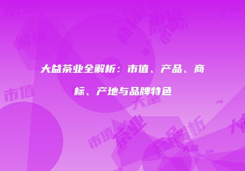大益茶业全解析：市值、产品、商标、产地与品牌特色