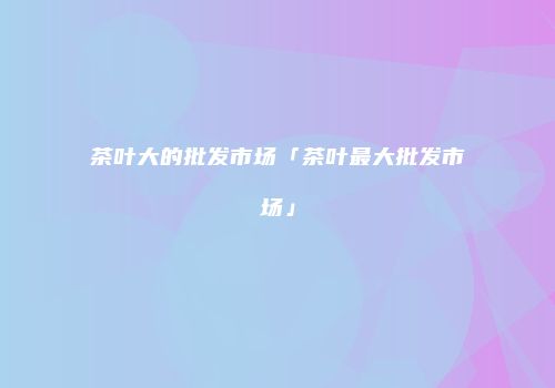 茶叶大的批发市场「茶叶最大批发市场」