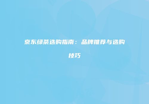京东绿茶选购指南：品牌推荐与选购技巧
