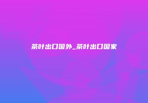 茶叶出口国外_茶叶出口国家