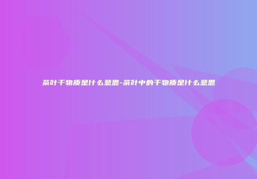 茶叶干物质是什么意思-茶叶中的干物质是什么意思