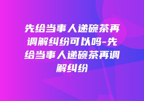 先给当事人递碗茶再调解纠纷可以吗-先给当事人递碗茶再调解纠纷