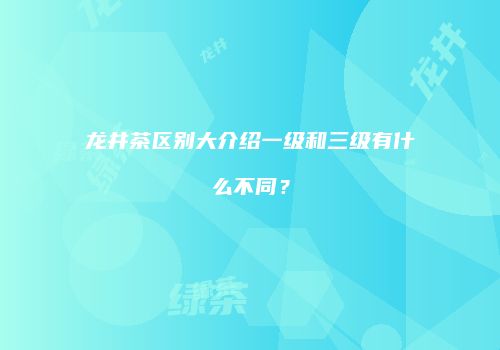 龙井茶区别大介绍一级和三级有什么不同？