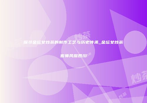 探寻金坛女炒茶的制作工艺与历史传承_金坛女炒茶客师风靡四川