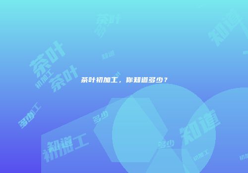 茶叶初加工，你知道多少？