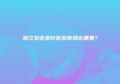 浙江安吉茶叶批发市场在哪里？
