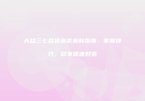 大益三七参袋泡茶泡制指南：掌握技巧，尽享健康好茶