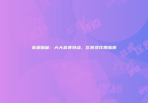 茶道探秘：六大茶类特点、区别及饮用指南