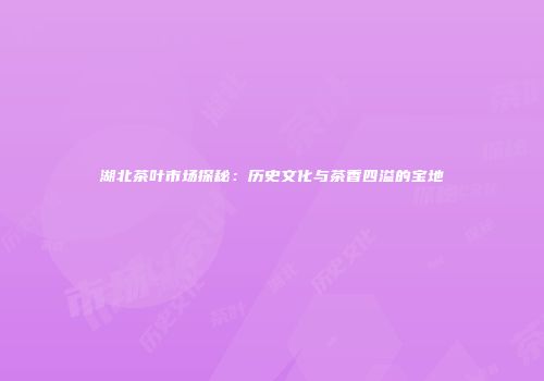 湖北茶叶市场探秘：历史文化与茶香四溢的宝地