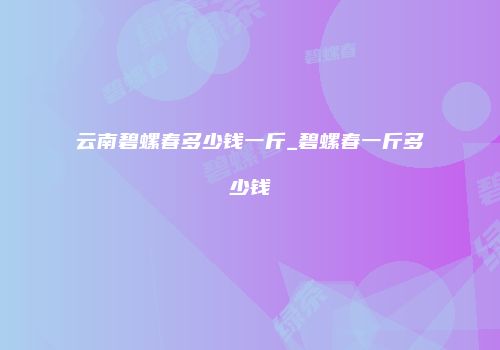 云南碧螺春多少钱一斤_碧螺春一斤多少钱