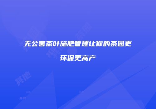 无公害茶叶施肥管理让你的茶园更环保更高产