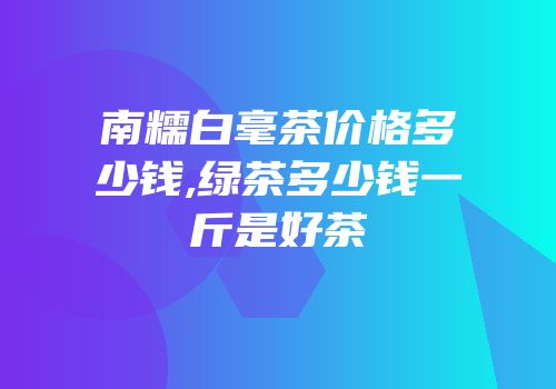 南糯白毫茶价格多少钱,绿茶多少钱一斤是好茶