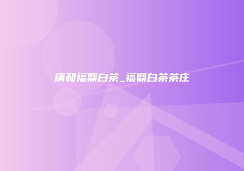 镇和福鼎白茶_福鼎白茶茶庄
