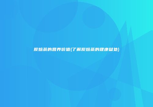 炭焙茶的营养价值(了解炭焙茶的健康益处)