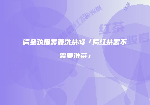 喝金骏眉需要洗茶吗「喝红茶需不需要洗茶」