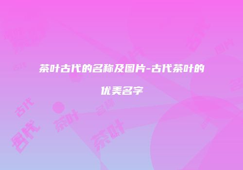 茶叶古代的名称及图片-古代茶叶的优美名字