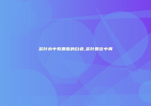 茶叶水中有飘着的白色,茶叶飘在中间