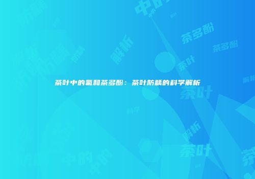 茶叶中的氟和茶多酚：茶叶防龋的科学解析