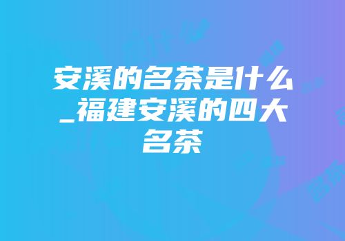 安溪的名茶是什么_福建安溪的四大名茶