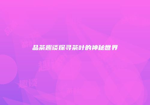 品茶趣谈探寻茶叶的神秘世界