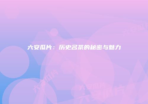 六安瓜片：历史名茶的秘密与魅力
