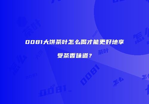0081大饼茶叶怎么喝才能更好地享受茶香味道？