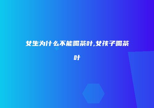 女生为什么不能喝茶叶,女孩子喝茶叶