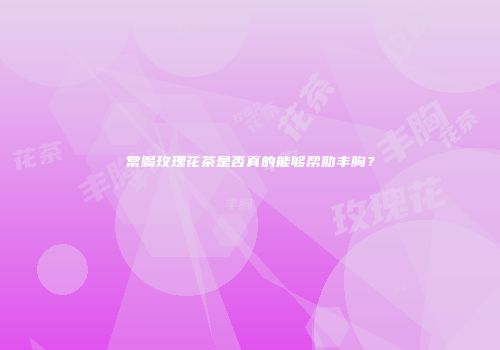常喝玫瑰花茶是否真的能够帮助丰胸？