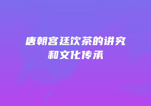 唐朝宫廷饮茶的讲究和文化传承