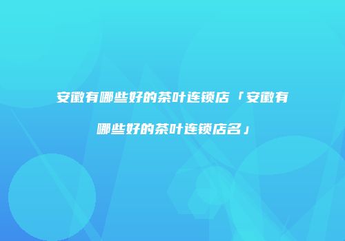 安徽有哪些好的茶叶连锁店「安徽有哪些好的茶叶连锁店名」