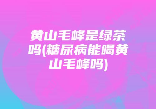黄山毛峰是绿茶吗(糖尿病能喝黄山毛峰吗)