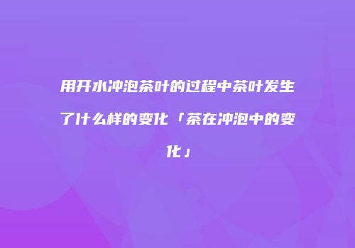 用开水冲泡茶叶的过程中茶叶发生了什么样的变化「茶在冲泡中的变化」