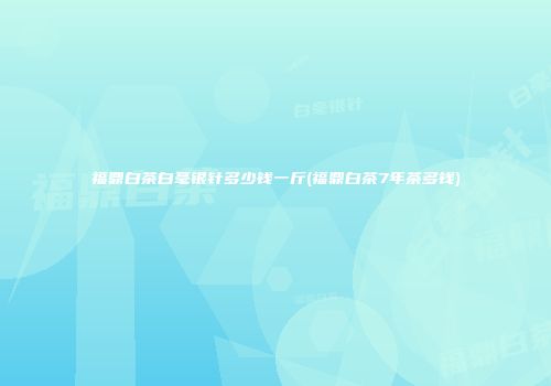 福鼎白茶白毫银针多少钱一斤(福鼎白茶7年茶多钱)