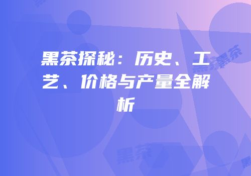 黑茶探秘：历史、工艺、价格与产量全解析