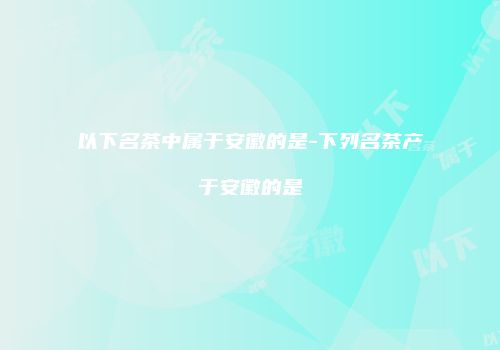 以下名茶中属于安徽的是-下列名茶产于安徽的是