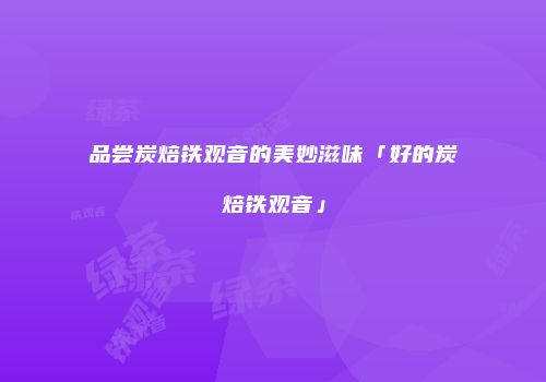 品尝炭焙铁观音的美妙滋味「好的炭焙铁观音」