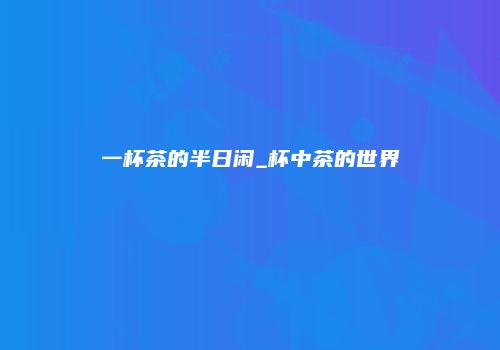 一杯茶的半日闲_杯中茶的世界